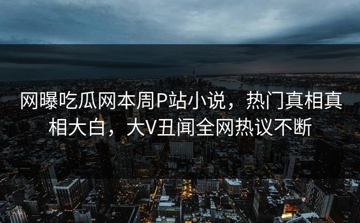 网曝吃瓜网本周P站小说，热门真相真相大白，大V丑闻全网热议不断