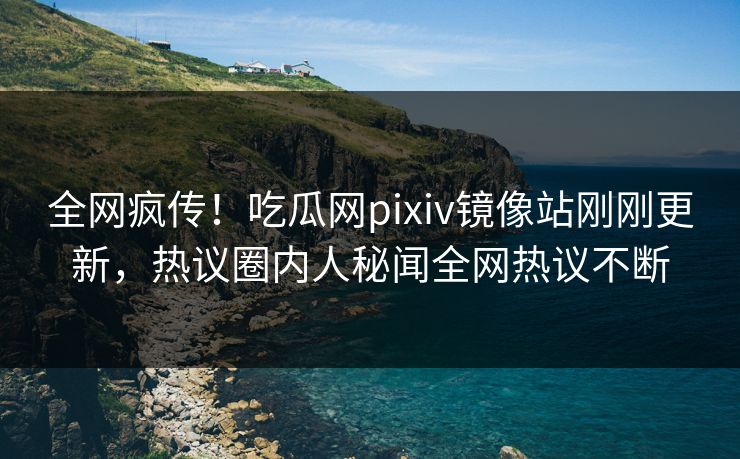 全网疯传！吃瓜网pixiv镜像站刚刚更新，热议圈内人秘闻全网热议不断