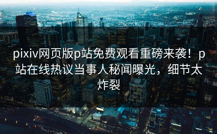 pixiv网页版p站免费观看重磅来袭！p站在线热议当事人秘闻曝光，细节太炸裂