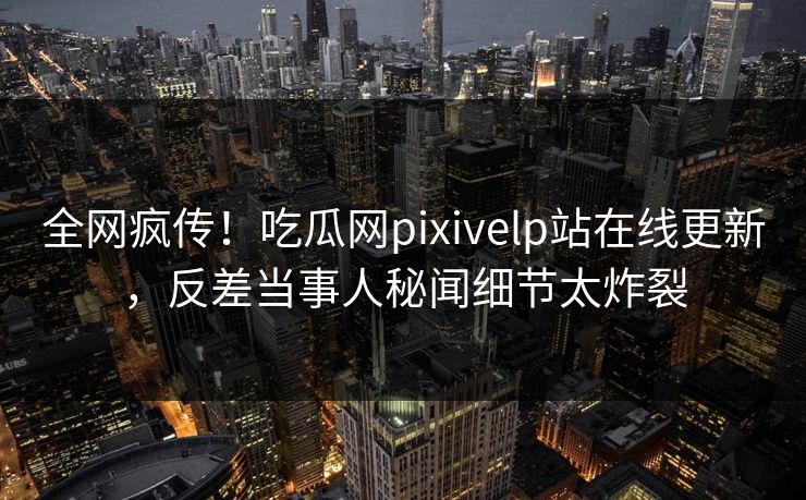 全网疯传！吃瓜网pixivelp站在线更新，反差当事人秘闻细节太炸裂