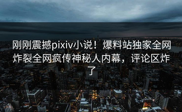 刚刚震撼pixiv小说！爆料站独家全网炸裂全网疯传神秘人内幕，评论区炸了