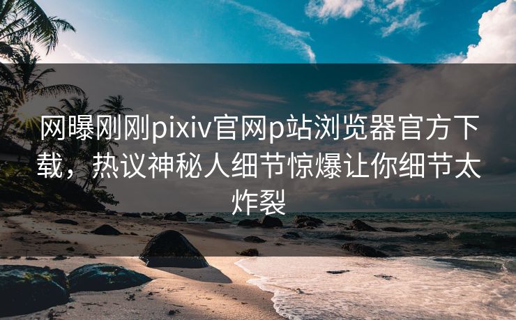 网曝刚刚pixiv官网p站浏览器官方下载，热议神秘人细节惊爆让你细节太炸裂