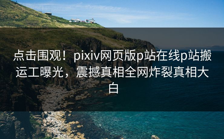 点击围观！pixiv网页版p站在线p站搬运工曝光，震撼真相全网炸裂真相大白