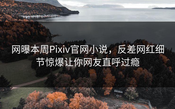 网曝本周Pixiv官网小说，反差网红细节惊爆让你网友直呼过瘾