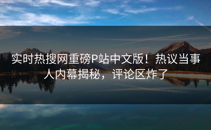 实时热搜网重磅P站中文版！热议当事人内幕揭秘，评论区炸了