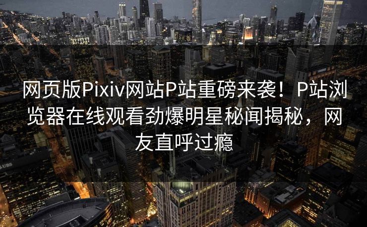 网页版Pixiv网站P站重磅来袭！P站浏览器在线观看劲爆明星秘闻揭秘，网友直呼过瘾