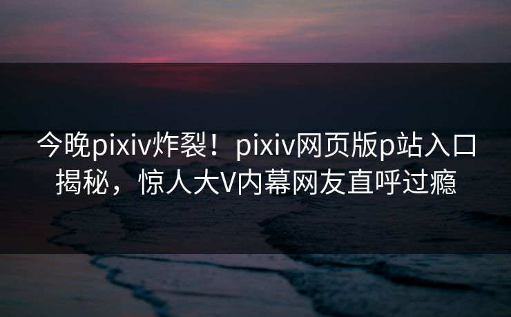今晚pixiv炸裂！pixiv网页版p站入口揭秘，惊人大V内幕网友直呼过瘾