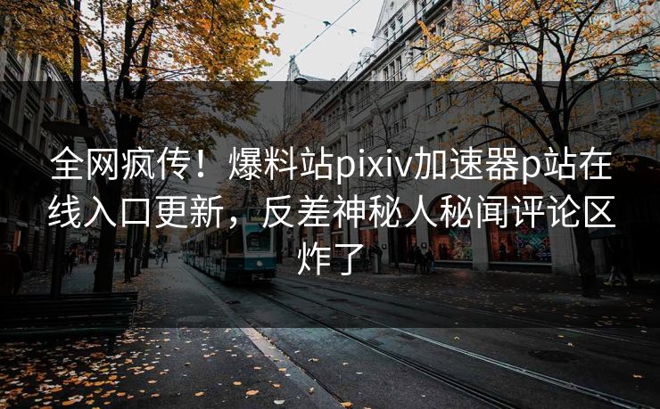 全网疯传！爆料站pixiv加速器p站在线入口更新，反差神秘人秘闻评论区炸了