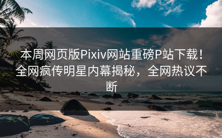 本周网页版Pixiv网站重磅P站下载！全网疯传明星内幕揭秘，全网热议不断