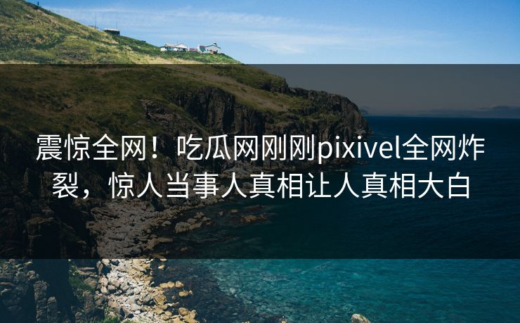 震惊全网！吃瓜网刚刚pixivel全网炸裂，惊人当事人真相让人真相大白
