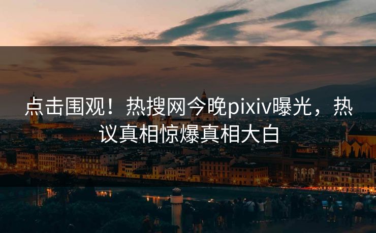 点击围观！热搜网今晚pixiv曝光，热议真相惊爆真相大白