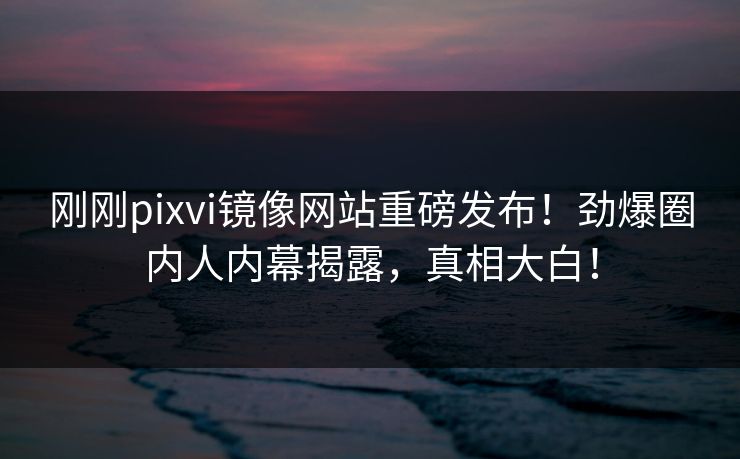 刚刚pixvi镜像网站重磅发布！劲爆圈内人内幕揭露，真相大白！