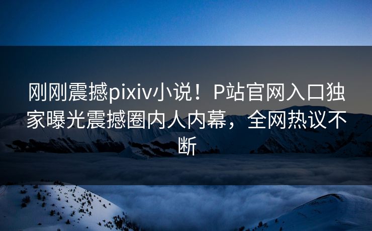 刚刚震撼pixiv小说！P站官网入口独家曝光震撼圈内人内幕，全网热议不断