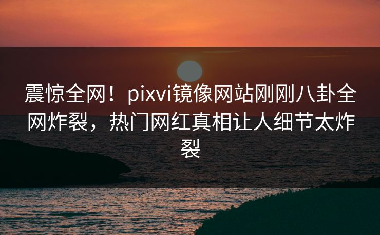 震惊全网！pixvi镜像网站刚刚八卦全网炸裂，热门网红真相让人细节太炸裂
