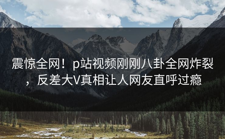 震惊全网！p站视频刚刚八卦全网炸裂，反差大V真相让人网友直呼过瘾