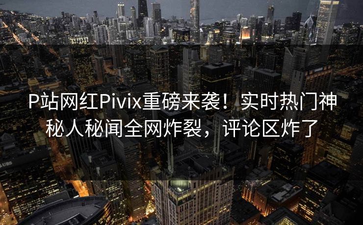 P站网红Pivix重磅来袭！实时热门神秘人秘闻全网炸裂，评论区炸了