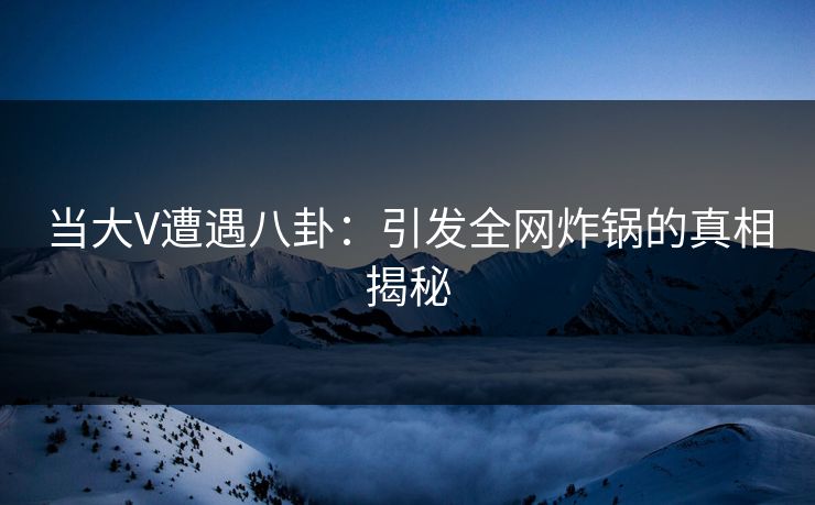 当大V遭遇八卦：引发全网炸锅的真相揭秘