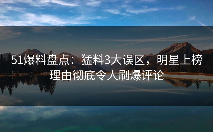 51爆料盘点：猛料3大误区，明星上榜理由彻底令人刷爆评论