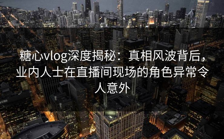 糖心vlog深度揭秘：真相风波背后，业内人士在直播间现场的角色异常令人意外