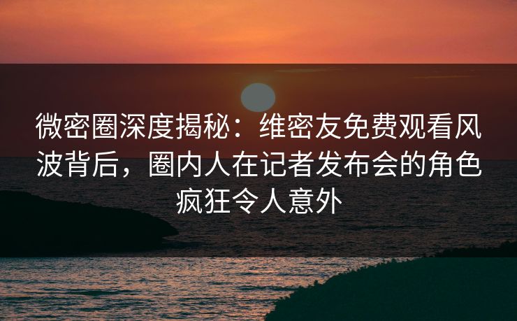 微密圈深度揭秘：维密友免费观看风波背后，圈内人在记者发布会的角色疯狂令人意外