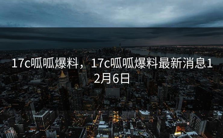 17c呱呱爆料，17c呱呱爆料最新消息12月6日