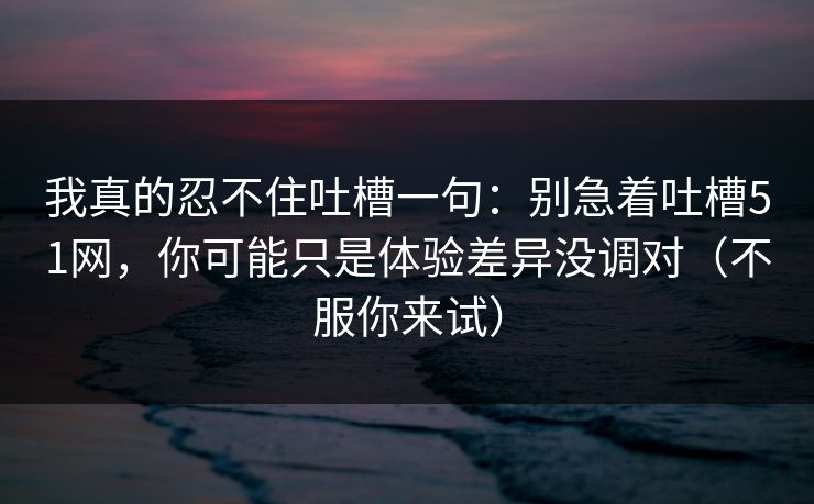 我真的忍不住吐槽一句:别急着吐槽51网,你可能只是体验差异没调对(不服你来试) 我真的忍不住吐槽一句:别急着吐槽51网,你可能只是体验差异没调对(不服你来试)