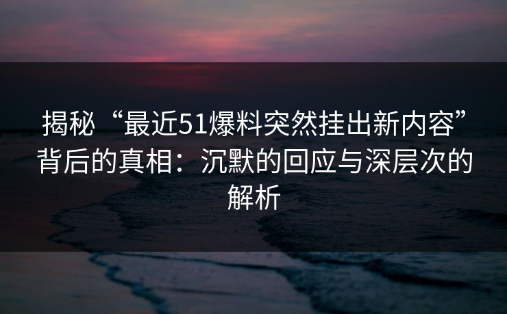 揭秘“最近51爆料突然挂出新内容”背后的真相：沉默的回应与深层次的解析